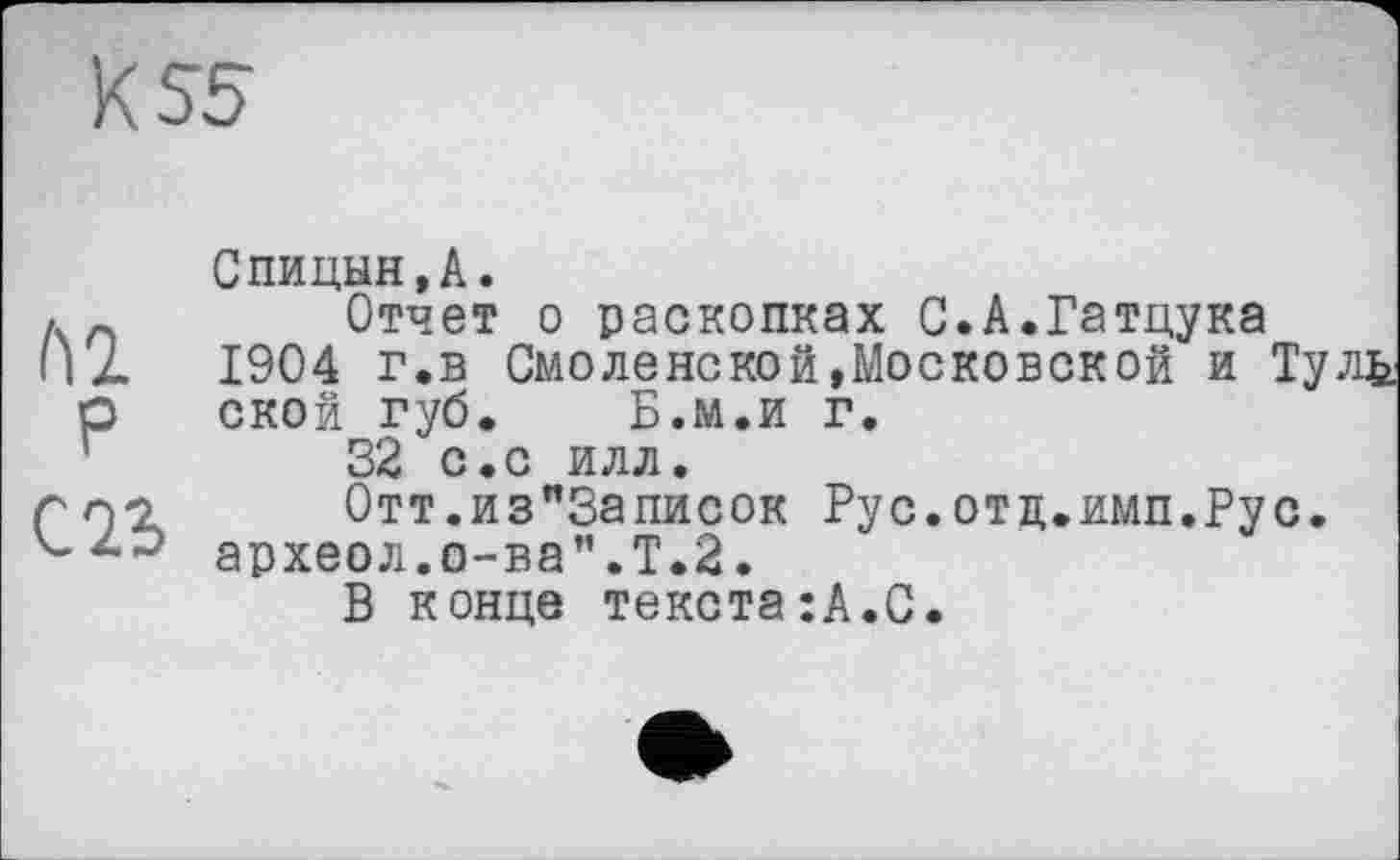 ﻿К 55
М
P
С Њ
Спицын,А.
Отчет о раскопках С.А.Гатцука 1904 г.в Смоленской,Московской и Туль ской губ. Б.м.и г.
32 с.с илл.
0тт.из"3аписок Рус.отд.имп.Рус. археол.о-ва”.Т.2.
В конце текста:А.С.